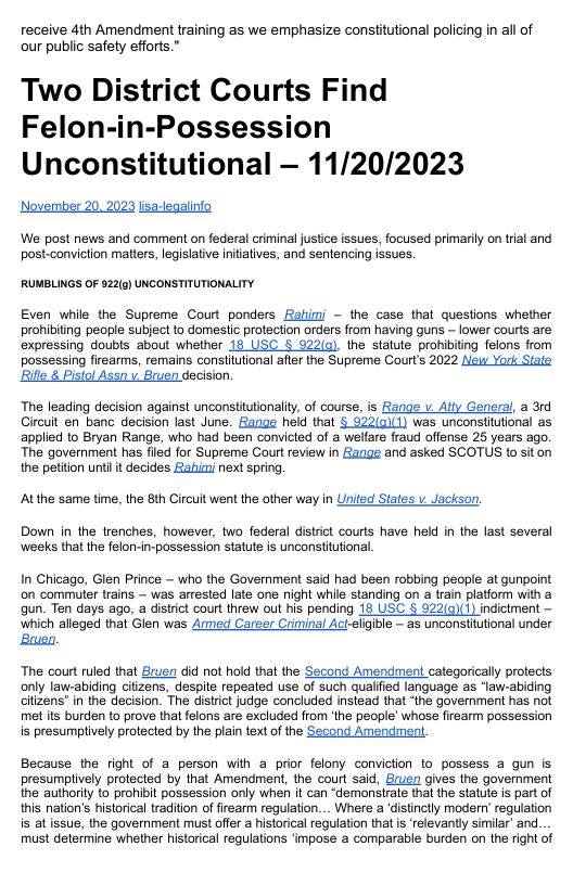 receive 4th Amendment training as we emphasize constitutional policing in all of our public safety efforts.” Two District Courts Find Felon-in-Possession Unconstitutional — 11/20/2023 Noverber 20. 2023 lisa-leqalinfo We post news and comment on federal criminal justice issues, focused primaril on trial and post-conviction matters, legislatve initatives, and sentencing issues. RUMBLINGS OF 522(g) UNCONSTITUTIONALITY Even while the Supreme Court ponders Rahim - the case that questions whether prohibiting people subject to domestic protection orders ffom having guns - lower courts are expressing doubts about whether 18 USC § 922(q). the statute prohibiting felons from possessing firearms, remains consiitutional after the Supreme Court’s 2022 New York Siate Rifle & Pistol Assn v Bruen decision. The leading decision against unconstitutionality, of course, is Range v Atty General, a 31d Gircut en banc decision last June. Range held that § 922(0)(1) was unconsitutional as applied to Bryan Range, who had been convicted of a welfare fraud offense 25 years ago. The government has fled for Supreme Courtreview in Zange and asked SCOTUS to siton the peiton unti t decides abizi next spring. Atthe same time, the 8th Circuit went the other way in United States v Jackson. Down in the trenches, however, two federal district courts have held in the last several weeks that the felon-in-possession statute is unconstitutional. In Chicago, Glen Prince ~ who the Government said had been robbing people at gunpoint on commuter trains — was arrested late ane night while standing on a rain platform with a gun. Ten days ago, a district court threw out his pending 18 USC § 922(a)(1) indictment which alleged that Glen was Armed Career Criminal Ac-eligible - as unconstitutional under Bruen. The court ruled that Bruen did not hold that the Second Amendment categorically protects only law-abiding citizens, despile repeated use of such qualfied language as ‘law-abiding citizens’ in the decision. The distrct judge concluded instead that “the governmen has not met s burden to prove that felons are excluded from ‘the people’ whose firearm possession is presumplively protected by the plain text of the Second Amendment. Because the right of a person with a prior felony conviction to possess a gun is presumplively protected by that Amendment, the court said, Ecuen gives the goverment the authority to prohibit possession only when it can ‘demonstrate that the statule is part of this nation’s historical tradition of firearm regulation... Where a ‘distinclly moder’ regulation is at issue, the government must offer a historical regulation that is ‘relevantly similar and must determine whether historical regulations ‘mpose a comparable burden on the right of